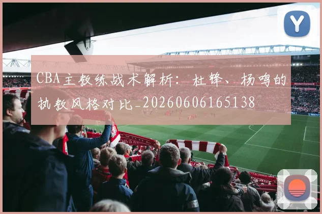 CBA主教练战术解析：杜锋、杨鸣的执教风格对比_20260606165138