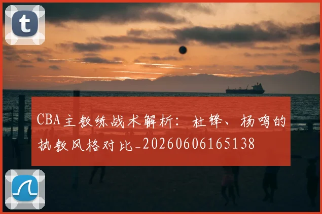CBA主教练战术解析：杜锋、杨鸣的执教风格对比_20260606165138